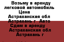 Возьму в аренду легковой автомобиль › Цена ­ 800 - Астраханская обл., Астрахань г. Авто » Сдам в аренду   . Астраханская обл.,Астрахань г.